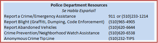 Police Department Resources  Se Habla Espańol!  Report a Crime/Emergency Assistance	911 or (510)233-1214  Report Blight (Graffiti, Dumping, Code Enforcement)	(510)965-4905  Report Abandoned Vehicles	(510)620-6644  Crime Prevention/Neighborhood Watch Assistance	(510)620-6538  Anonymous Crime Tip Line	(510)232-TIPS